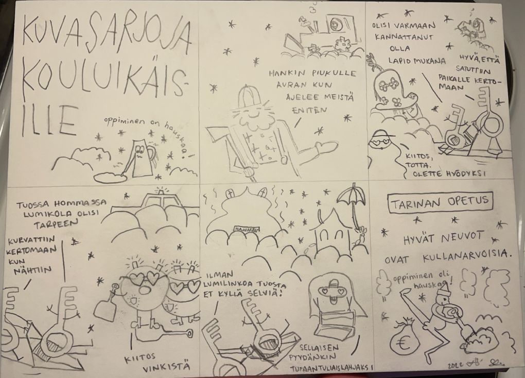 1. kuvasarjoja kouluikäisille, "oppiminen on hauskaa!" 2. "hankin piukulle auran kun ajelee meistä eniten" 3. "olisi varmaan kannattanut olla lapio mukana", -"hyvä, että satuttiin paikalle kertomaan", -"kiitos, totta. olette hyödyksi" 4. "tuossa hommassa lumikola olisi tarpeen", -"kurvattiin kertomaan kun nähtiin", -"kiitos vinkistä" 5. "ilman lumilinkoa tuosta et kyllä selviä!", -"sellaisen pyydänkin tupaantuliaislahjaksi". 6. tarinan opetus: hyvät neuvot ovat kullanarvoiset, "oppiminen oli hauskaa!"